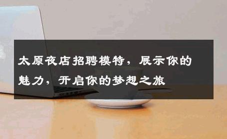 太原夜店招聘模特，展示你的魅力，开启你的梦想之旅