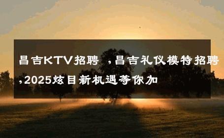 昌吉KTV招聘 ,昌吉礼仪模特招聘,2025炫目新机遇等你加