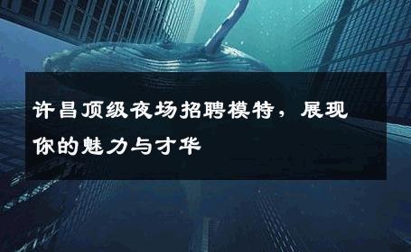 许昌顶级夜场招聘模特，展现你的魅力与才华
