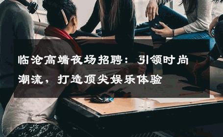 临沧高端夜场招聘：引领时尚潮流，打造顶尖娱乐体验