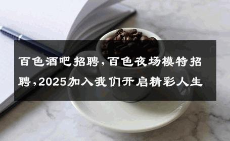 百色酒吧招聘,百色夜场模特招聘,2025加入我们开启精彩人生