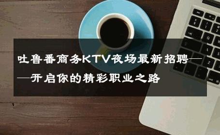 吐鲁番商务KTV夜场最新招聘——开启你的精彩职业之路