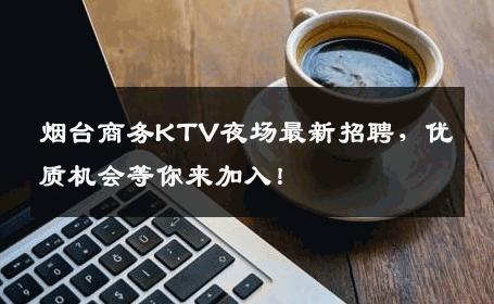 烟台商务KTV夜场最新招聘，优质机会等你来加入！