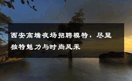 西安高端夜场招聘模特，尽显独特魅力与时尚风采