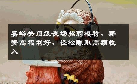 嘉峪关顶级夜场招聘模特，薪资高福利好，轻松赚取高额收入