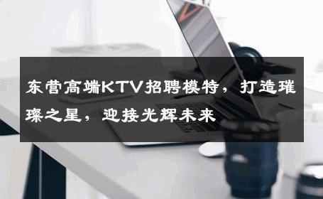 东营高端KTV招聘模特，打造璀璨之星，迎接光辉未来