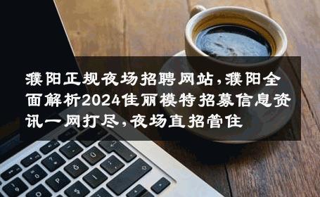 濮阳正规夜场招聘网站,濮阳全面解析2024佳丽模特招募信息资讯一网打尽,夜场直招管住