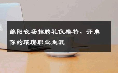 绵阳夜场招聘礼仪模特，开启你的璀璨职业生涯