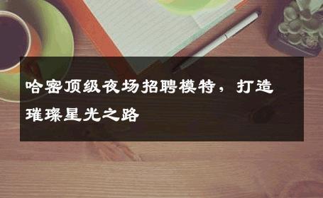 哈密顶级夜场招聘模特，打造璀璨星光之路