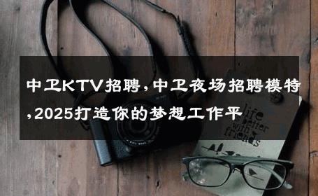 中卫KTV招聘,中卫夜场招聘模特,2025打造你的梦想工作平