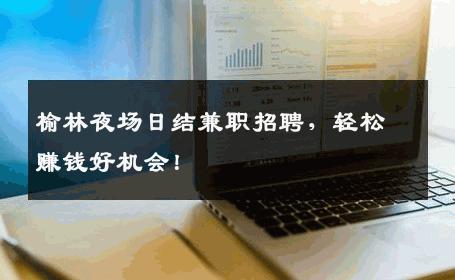 榆林夜场日结兼职招聘，轻松赚钱好机会！