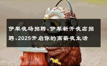 伊犁夜场招聘,伊犁新开夜店招聘,2025开启你的高薪夜生活