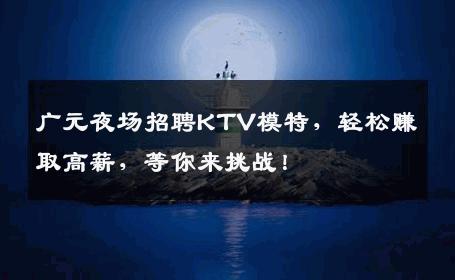 广元夜场招聘KTV模特，轻松赚取高薪，等你来挑战！