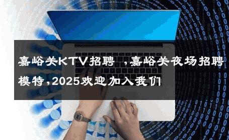 嘉峪关KTV招聘 ,嘉峪关夜场招聘模特,2025欢迎加入我们