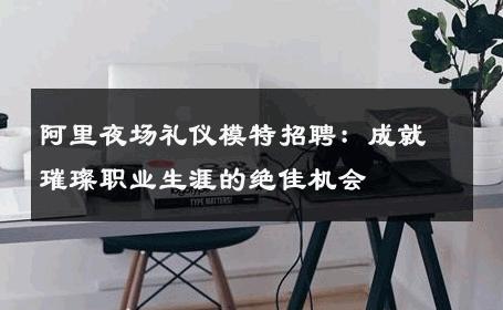阿里夜场礼仪模特招聘：成就璀璨职业生涯的绝佳机会