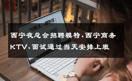 西宁夜总会招聘模特,西宁商务KTV,面试通过当天安排上班