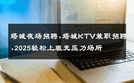 塔城夜场招聘,塔城KTV兼职招聘,2025轻松上班无压力场所