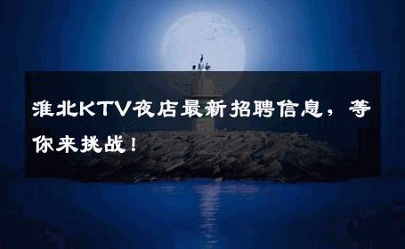 淮北KTV夜店最新招聘信息，等你来挑战！