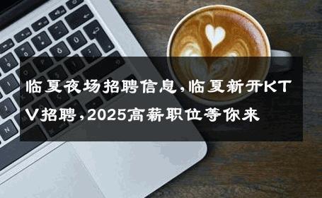 临夏夜场招聘信息,临夏新开KTV招聘,2025高薪职位等你来