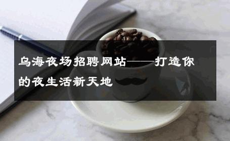 乌海夜场招聘网站——打造你的夜生活新天地