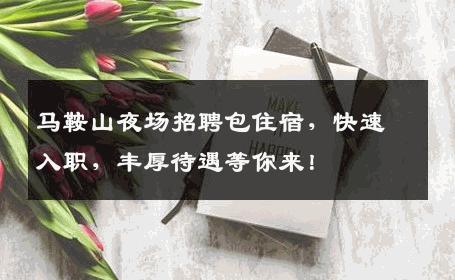 马鞍山夜场招聘包住宿，快速入职，丰厚待遇等你来！