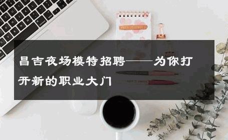 昌吉夜场模特招聘——为你打开新的职业大门