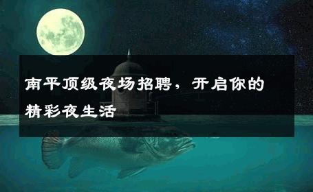南平顶级夜场招聘，开启你的精彩夜生活
