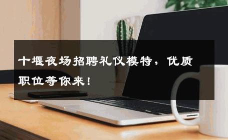 十堰夜场招聘礼仪模特，优质职位等你来！