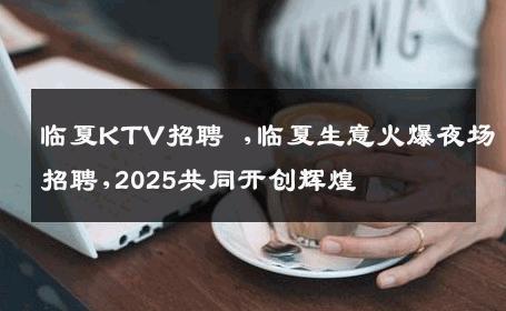 临夏KTV招聘 ,临夏生意火爆夜场招聘,2025共同开创辉煌