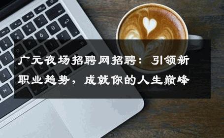 广元夜场招聘网招聘：引领新职业趋势，成就你的人生巅峰