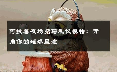 阿拉善夜场招聘礼仪模特：开启你的璀璨星途