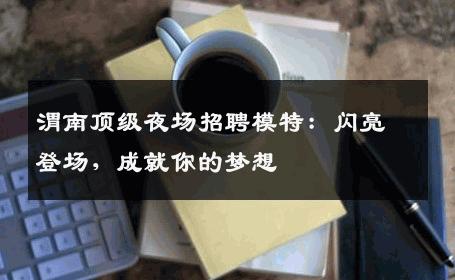 渭南顶级夜场招聘模特：闪亮登场，成就你的梦想