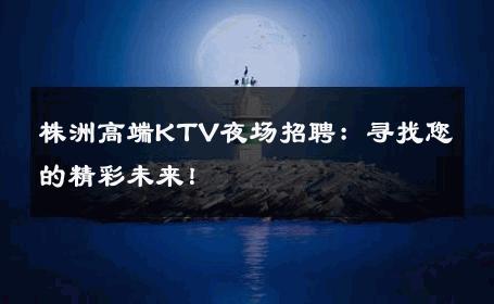 株洲高端KTV夜场招聘：寻找您的精彩未来！