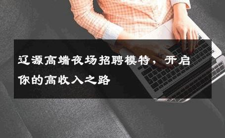 辽源高端夜场招聘模特，开启你的高收入之路