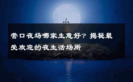 营口夜场哪家生意好？揭秘最受欢迎的夜生活场所