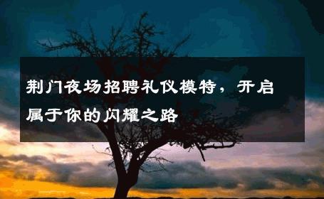 荆门夜场招聘礼仪模特，开启属于你的闪耀之路
