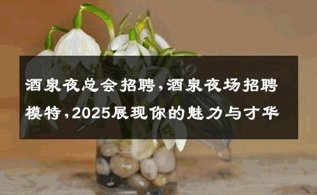 酒泉夜总会招聘,酒泉夜场招聘模特,2025展现你的魅力与才华