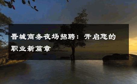 晋城商务夜场招聘：开启您的职业新篇章