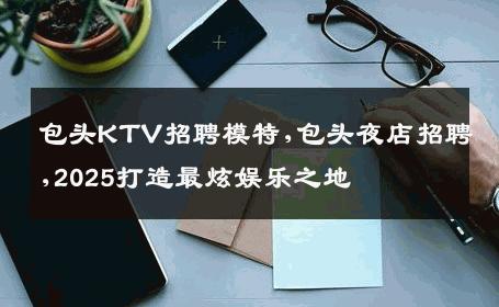 包头KTV招聘模特,包头夜店招聘,2025打造最炫娱乐之地