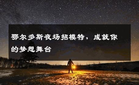 鄂尔多斯夜场招模特，成就你的梦想舞台