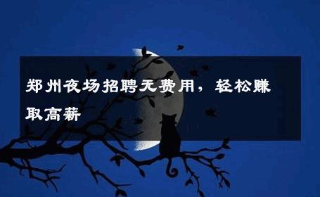 郑州夜场招聘无费用，轻松赚取高薪