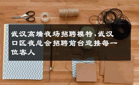 武汉高端夜场招聘模特,武汉硚口区夜总会招聘前台迎接每一位客人