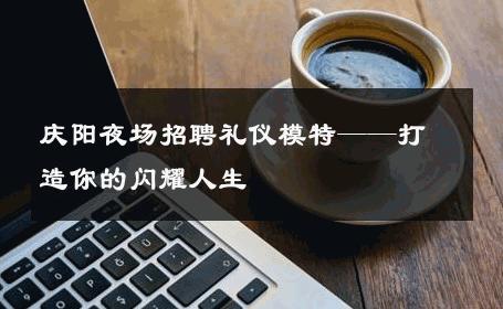 庆阳夜场招聘礼仪模特——打造你的闪耀人生