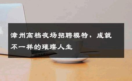 漳州高档夜场招聘模特，成就不一样的璀璨人生