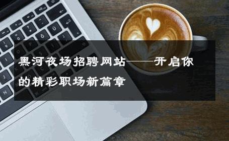 黑河夜场招聘网站——开启你的精彩职场新篇章