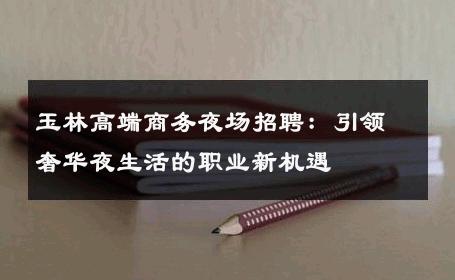 玉林高端商务夜场招聘：引领奢华夜生活的职业新机遇