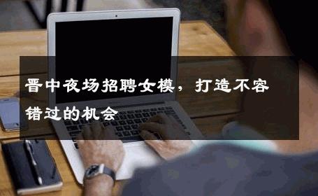 晋中夜场招聘女模，打造不容错过的机会