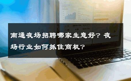 南通夜场招聘哪家生意好？夜场行业如何抓住商机？