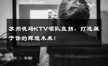 苏州夜场KTV领队直招，打造属于你的辉煌未来！