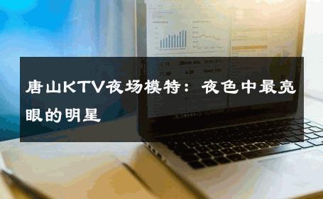 唐山KTV夜场模特：夜色中最亮眼的明星